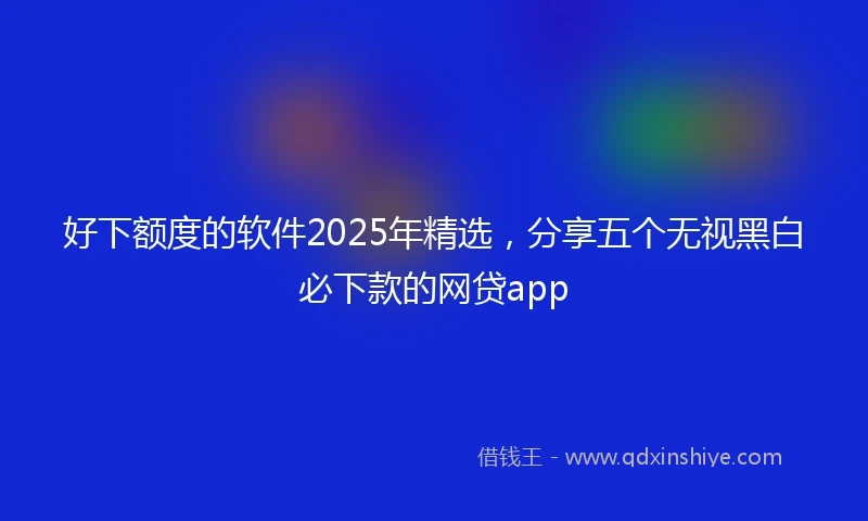 好下额度的软件2025年精选，分享五个无视黑白必下款的网贷app