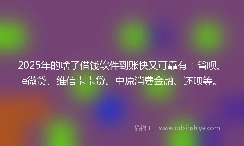 2025年的啥子借钱软件到账快又可靠有：省呗、e微贷、维信卡卡贷、中原消费金融、还呗等。