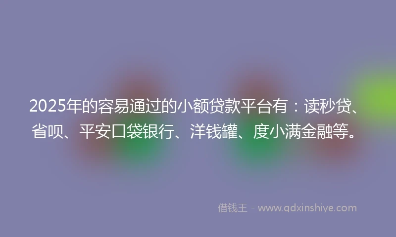 2025年的容易通过的小额贷款平台有：读秒贷、省呗、平安口袋银行、洋钱罐、度小满金融等。