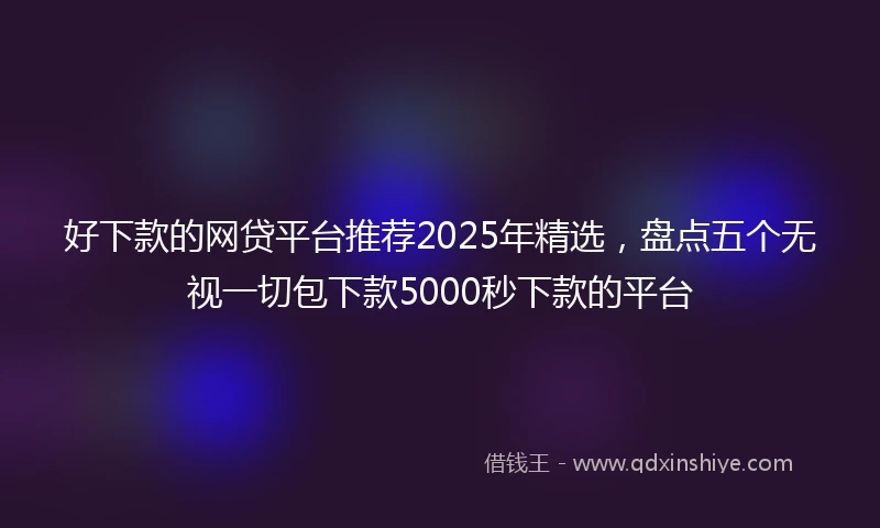 好下款的网贷平台推荐2025年精选，盘点五个无视一切包下款5000秒下款的平台