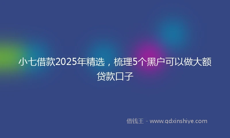 小七借款2025年精选，梳理5个黑户可以做大额贷款口子