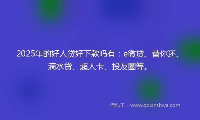 2025年的好人贷好下款吗有：e微贷、替你还、滴水贷、超人卡、投友圈等。