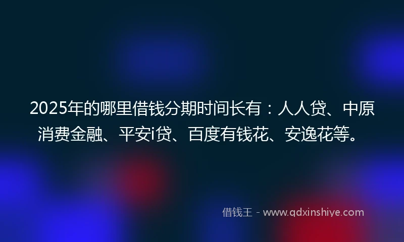 2025年的哪里借钱分期时间长有：人人贷、中原消费金融、平安i贷、百度有钱花、安逸花等。