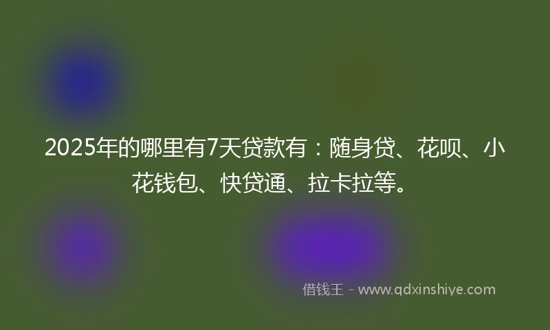 2025年的哪里有7天贷款有：随身贷、花呗、小花钱包、快贷通、拉卡拉等。