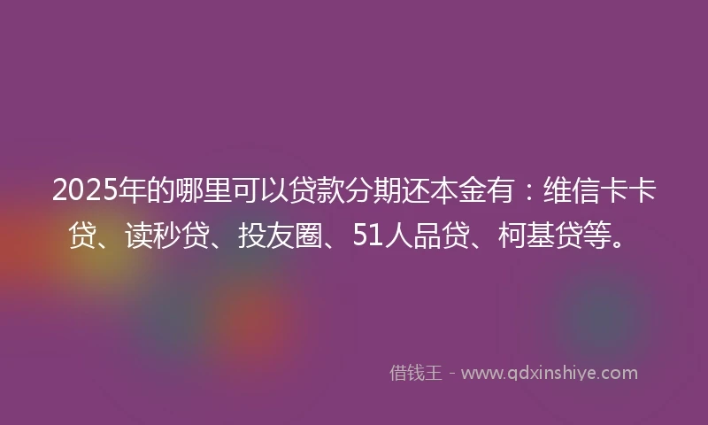 2025年的哪里可以贷款分期还本金有：维信卡卡贷、读秒贷、投友圈、51人品贷、柯基贷等。