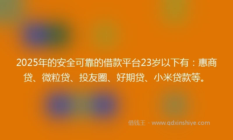 2025年的安全可靠的借款平台23岁以下有：惠商贷、微粒贷、投友圈、好期贷、小米贷款等。