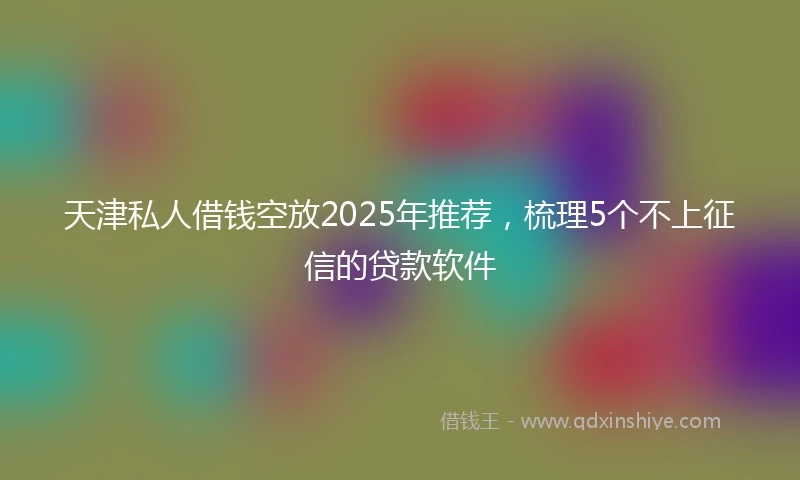 天津私人借钱空放2025年推荐，梳理5个不上征信的贷款软件