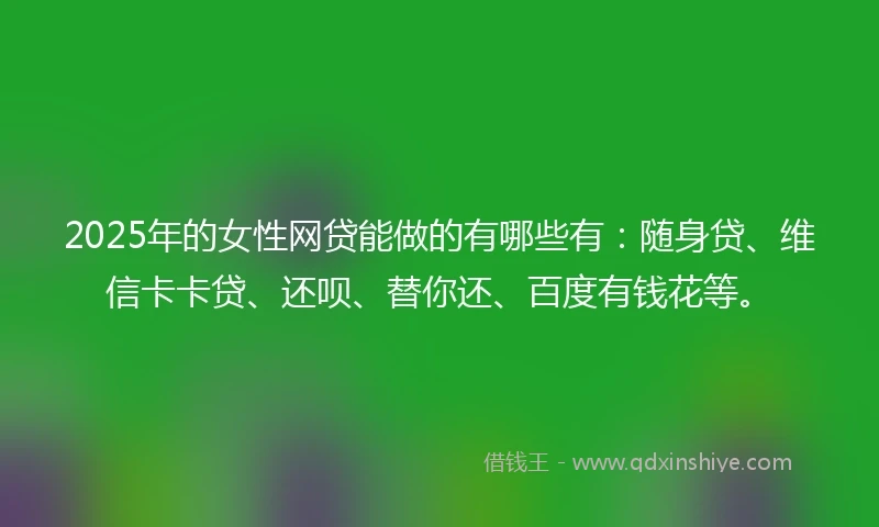 2025年的女性网贷能做的有哪些有：随身贷、维信卡卡贷、还呗、替你还、百度有钱花等。