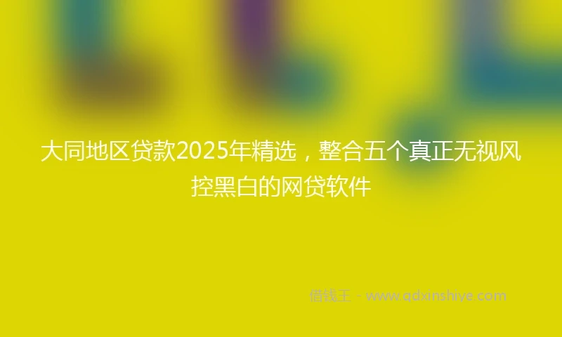 大同地区贷款2025年精选，整合五个真正无视风控黑白的网贷软件