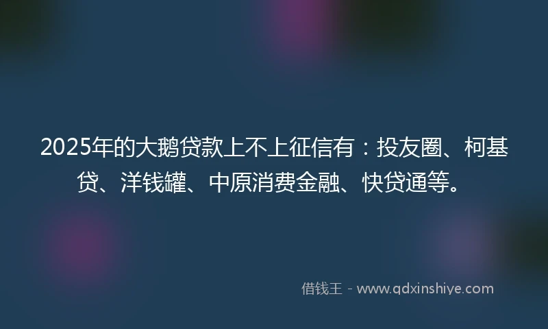 2025年的大鹅贷款上不上征信有：投友圈、柯基贷、洋钱罐、中原消费金融、快贷通等。