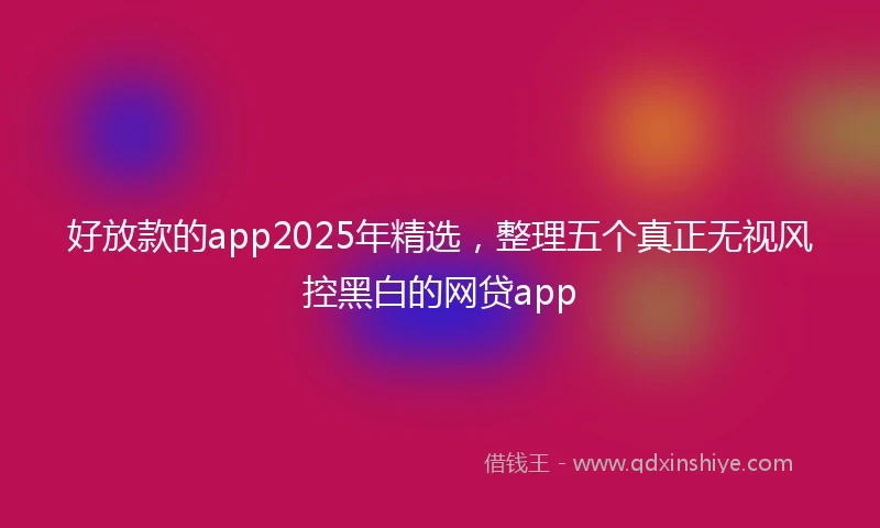 好放款的app2025年精选,整理五个真正无视风控黑白的网贷app