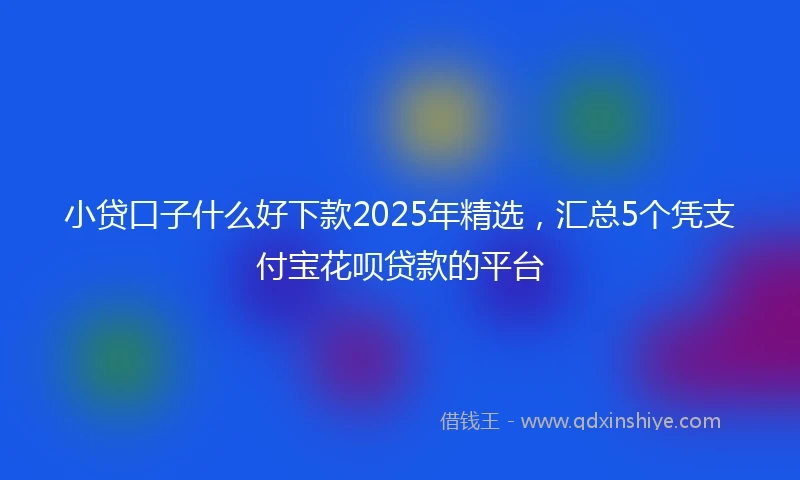 小贷口子什么好下款2025年精选，汇总5个凭支付宝花呗贷款的平台