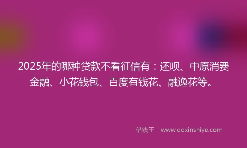 2025年的哪种贷款不看征信有：还呗、中原消费金融、小花钱包、百度有钱花、融逸花等。