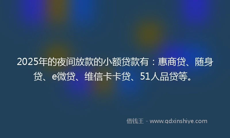 2025年的夜间放款的小额贷款有：惠商贷、随身贷、e微贷、维信卡卡贷、51人品贷等。