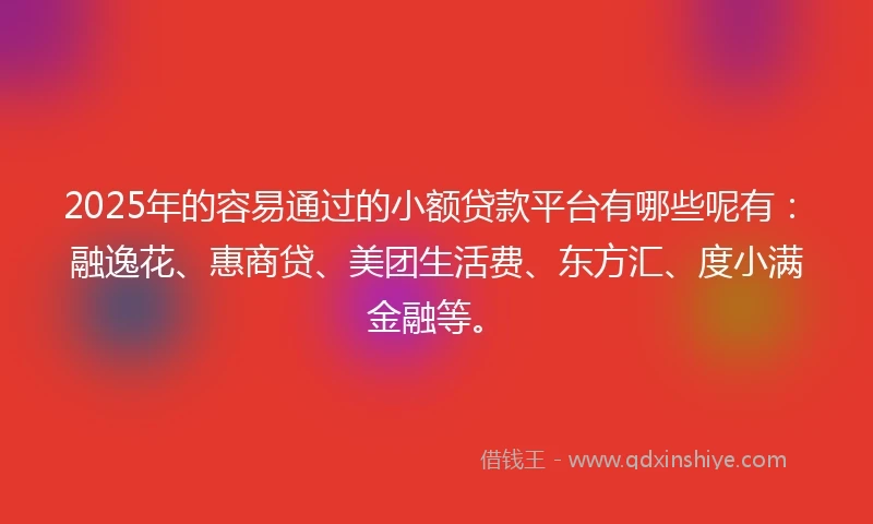 2025年的容易通过的小额贷款平台有哪些呢有：融逸花、惠商贷、美团生活费、东方汇、度小满金融等。