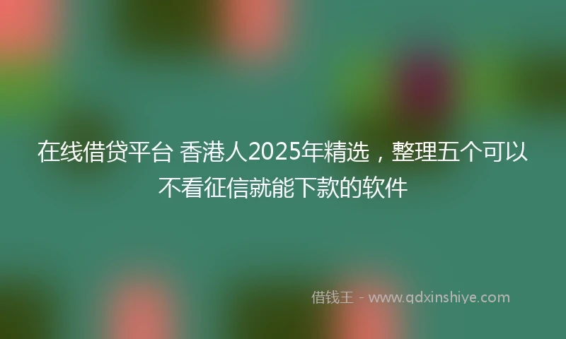 在线借贷平台 香港人2025年精选，整理五个可以不看征信就能下款的软件