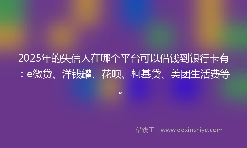 2025年的失信人在哪个平台可以借钱到银行卡有：e微贷、洋钱罐、花呗、柯基贷、美团生活费等。