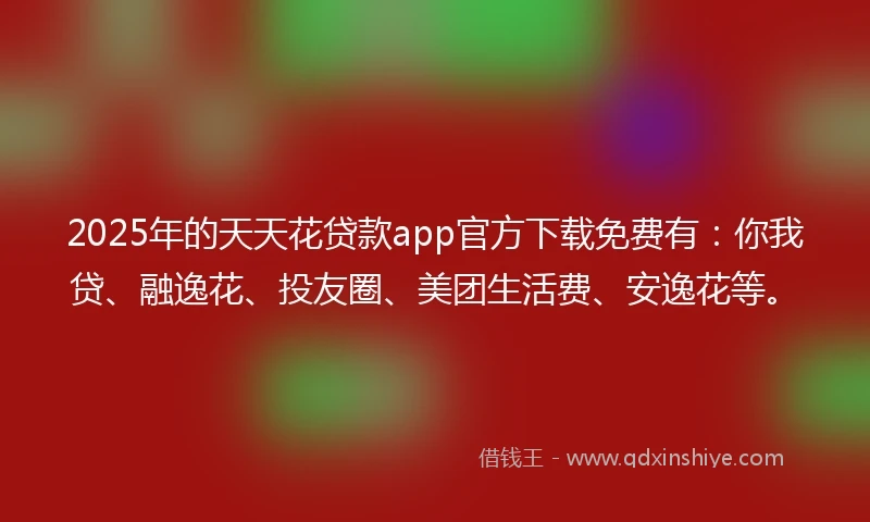 2025年的天天花贷款app官方下载免费有：你我贷、融逸花、投友圈、美团生活费、安逸花等。