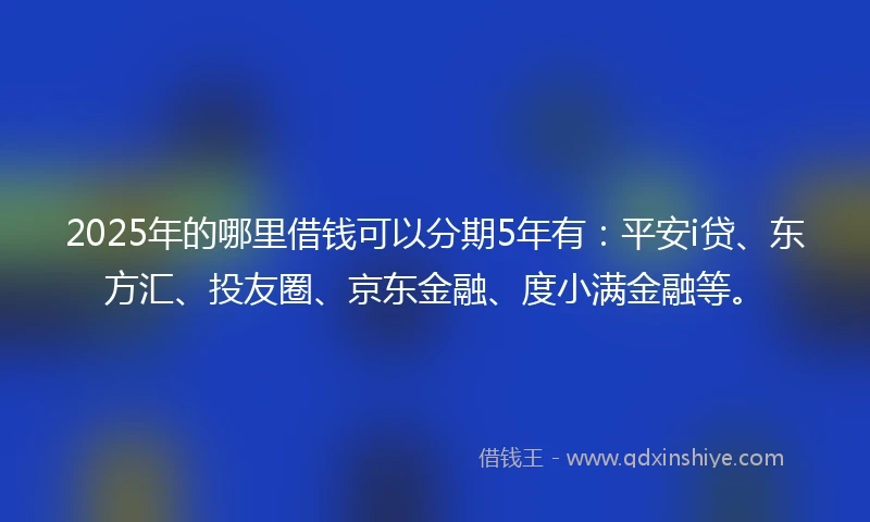 2025年的哪里借钱可以分期5年有：平安i贷、东方汇、投友圈、京东金融、度小满金融等。