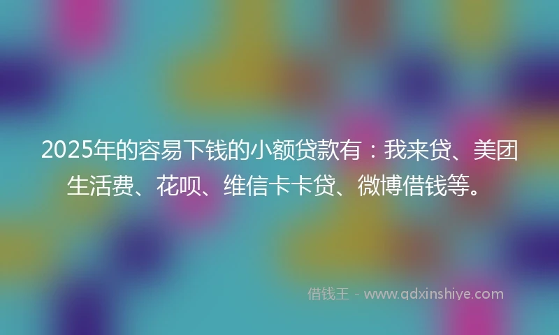 2025年的容易下钱的小额贷款有：我来贷、美团生活费、花呗、维信卡卡贷、微博借钱等。