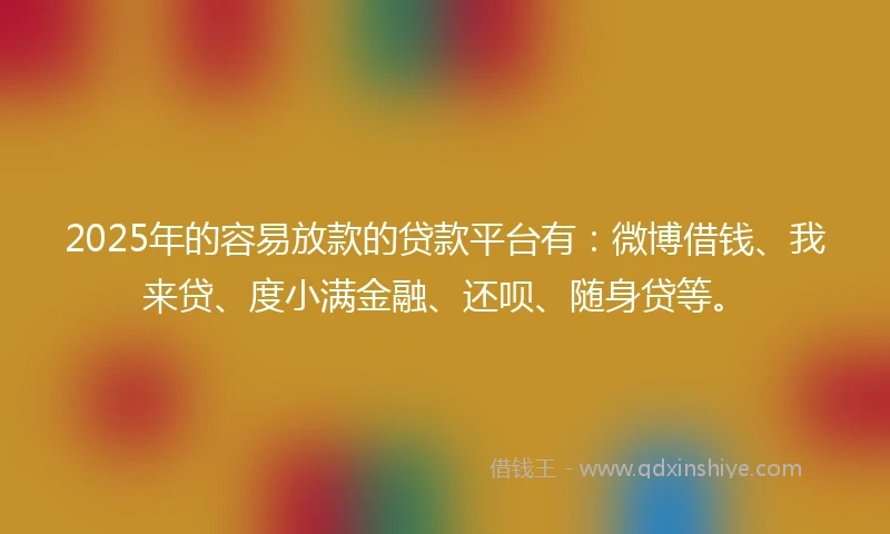 2025年的容易放款的贷款平台有：微博借钱、我来贷、度小满金融、还呗、随身贷等。