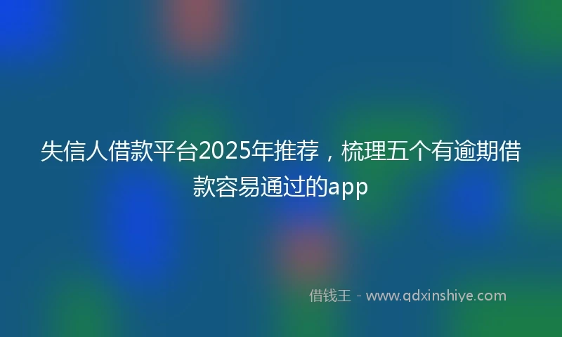失信人借款平台2025年推荐，梳理五个有逾期借款容易通过的app