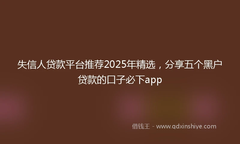 失信人贷款平台推荐2025年精选，分享五个黑户贷款的口子必下app