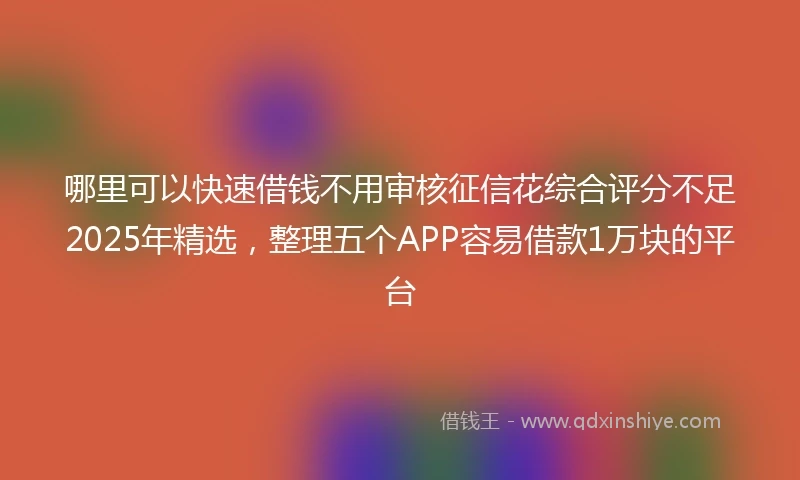 哪里可以快速借钱不用审核征信花综合评分不足2025年精选，整理五个APP容易借款1万块的平台