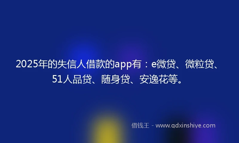 2025年的失信人借款的app有:e微贷、微粒贷、51人品贷、随身贷、安逸花等。