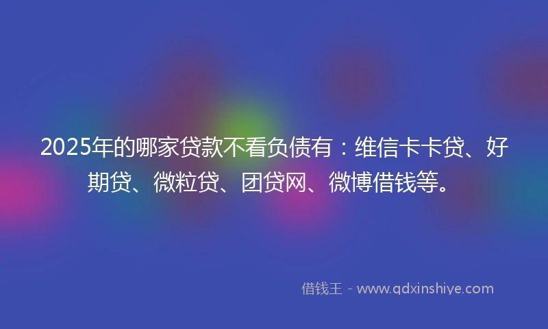 2025年的哪家贷款不看负债有：维信卡卡贷、好期贷、微粒贷、团贷网、微博借钱等。