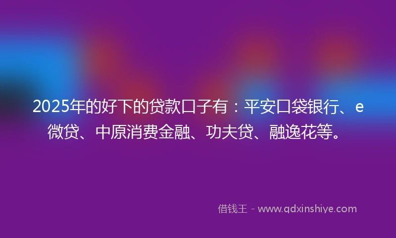 2025年的好下的贷款口子有：平安口袋银行、e微贷、中原消费金融、功夫贷、融逸花等。
