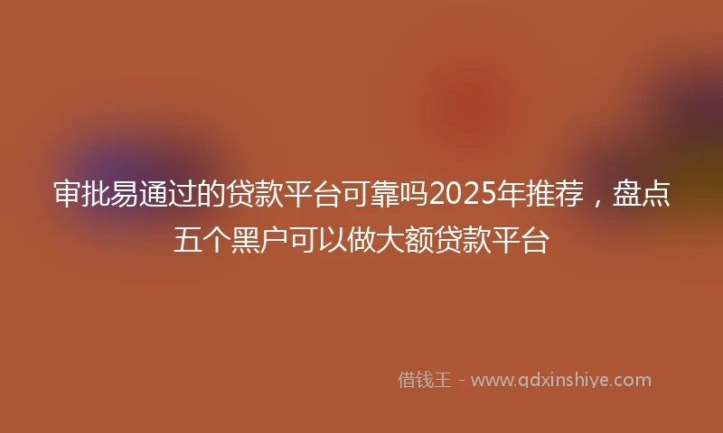 审批易通过的贷款平台可靠吗2025年推荐，盘点五个黑户可以做大额贷款平台