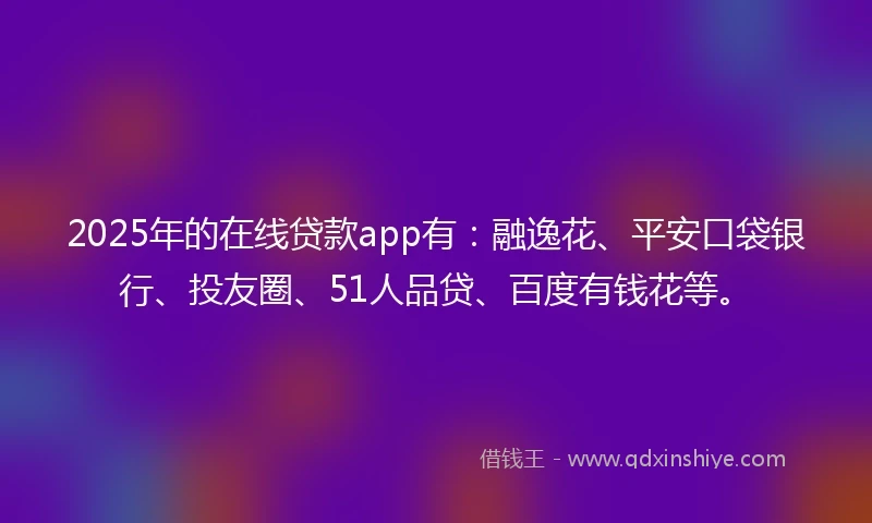 2025年的在线贷款app有：融逸花、平安口袋银行、投友圈、51人品贷、百度有钱花等。