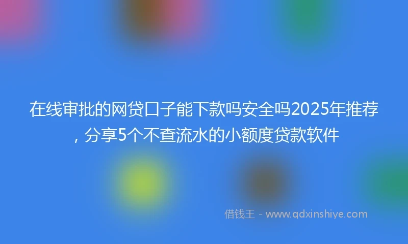 在线审批的网贷口子能下款吗安全吗2025年推荐，分享5个不查流水的小额度贷款软件
