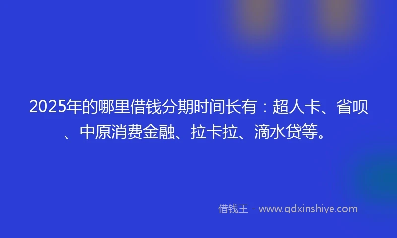 2025年的哪里借钱分期时间长有：超人卡、省呗、中原消费金融、拉卡拉、滴水贷等。