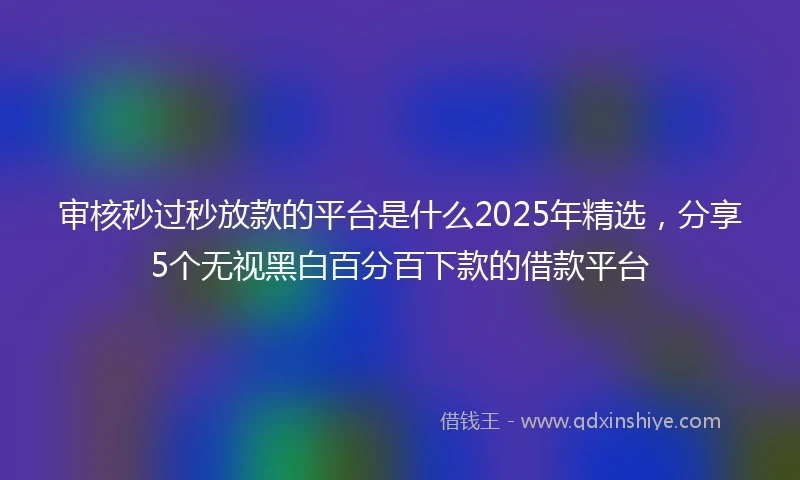 审核秒过秒放款的平台是什么2025年精选，分享5个无视黑白百分百下款的借款平台
