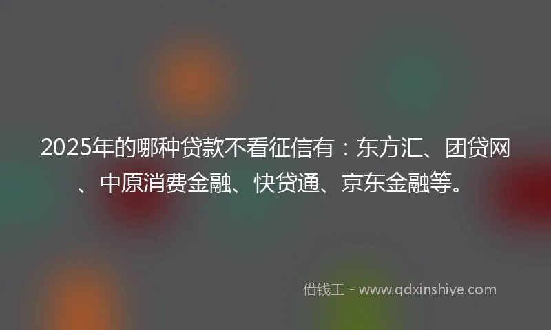 2025年的哪种贷款不看征信有：东方汇、团贷网、中原消费金融、快贷通、京东金融等。