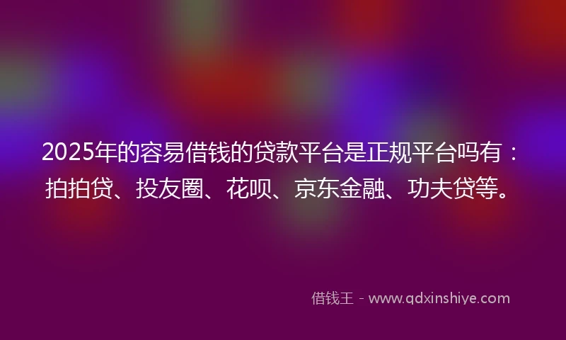 2025年的容易借钱的贷款平台是正规平台吗有：拍拍贷、投友圈、花呗、京东金融、功夫贷等。