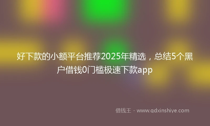 好下款的小额平台推荐2025年精选，总结5个黑户借钱0门槛极速下款app