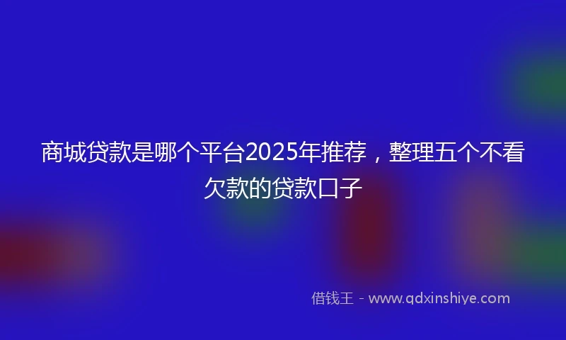 商城贷款是哪个平台2025年推荐，整理五个不看欠款的贷款口子