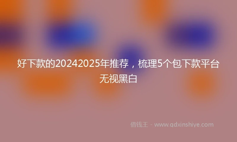 好下款的20242025年推荐，梳理5个包下款平台无视黑白