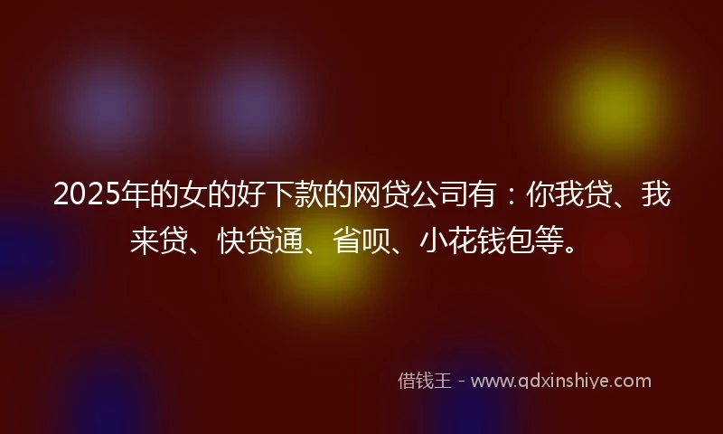 2025年的女的好下款的网贷公司有：你我贷、我来贷、快贷通、省呗、小花钱包等。