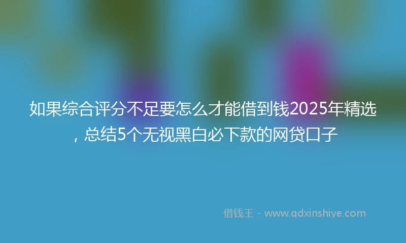 如果综合评分不足要怎么才能借到钱2025年精选，总结5个无视黑白必下款的网贷口子