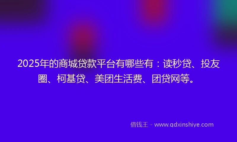 2025年的商城贷款平台有哪些有：读秒贷、投友圈、柯基贷、美团生活费、团贷网等。