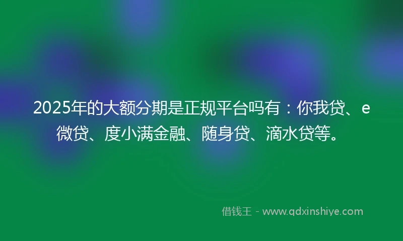 2025年的大额分期是正规平台吗有：你我贷、e微贷、度小满金融、随身贷、滴水贷等。