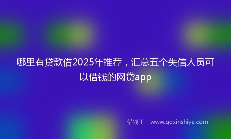 哪里有贷款借2025年推荐，汇总五个失信人员可以借钱的网贷app