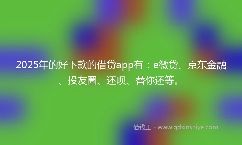 2025年的好下款的借贷app有：e微贷、京东金融、投友圈、还呗、替你还等。