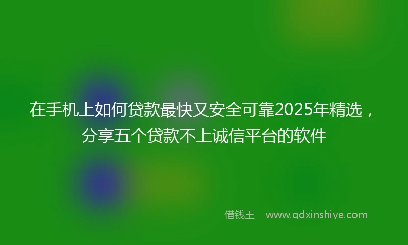 在手机上如何贷款最快又安全可靠2025年精选，分享五个贷款不上诚信平台的软件