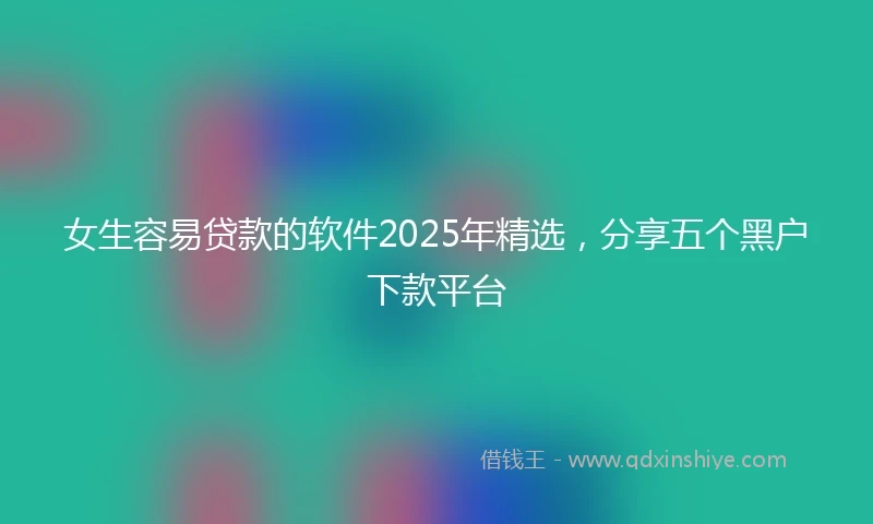 女生容易贷款的软件2025年精选，分享五个黑户下款平台