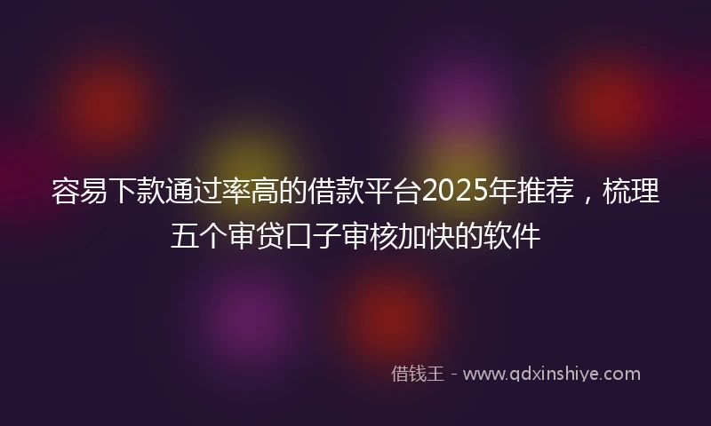 容易下款通过率高的借款平台2025年推荐，梳理五个审贷口子审核加快的软件